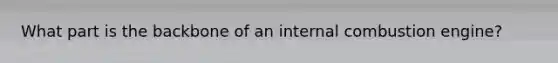 What part is the backbone of an internal combustion engine?