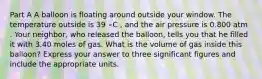 Part A A balloon is floating around outside your window. The temperature outside is 39 ∘C , and the air pressure is 0.800 atm . Your neighbor, who released the balloon, tells you that he filled it with 3.40 moles of gas. What is the volume of gas inside this balloon? Express your answer to three significant figures and include the appropriate units.