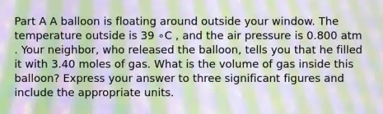 Part A A balloon is floating around outside your window. The temperature outside is 39 ∘C , and the air pressure is 0.800 atm . Your neighbor, who released the balloon, tells you that he filled it with 3.40 moles of gas. What is the volume of gas inside this balloon? Express your answer to three significant figures and include the appropriate units.