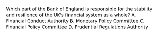 Which part of the Bank of England is responsible for the stability and resilience of the UK's financial system as a whole? A. Financial Conduct Authority B. Monetary Policy Committee C. Financial Policy Committee D. Prudential Regulations Authority