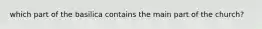 which part of the basilica contains the main part of the church?