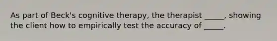 As part of Beck's cognitive therapy, the therapist _____, showing the client how to empirically test the accuracy of _____.