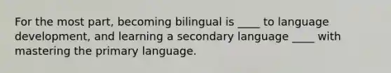 For the most part, becoming bilingual is ____ to language development, and learning a secondary language ____ with mastering the primary language.