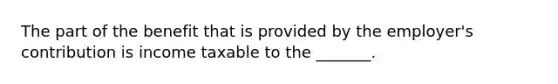 The part of the benefit that is provided by the employer's contribution is income taxable to the _______.