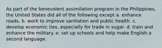 As part of the benevolent assimilation program in the Philippines, the United States did all of the following except a. enhance roads. b. work to improve sanitation and public health. c. develop economic ties, especially for trade in sugar. d. train and enhance the military. e. set up schools and help make English a second language.