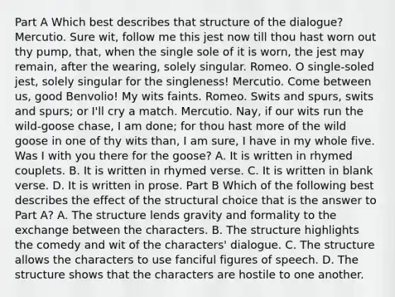 Part A Which best describes that structure of the dialogue? Mercutio. Sure wit, follow me this jest now till thou hast worn out thy pump, that, when the single sole of it is worn, the jest may remain, after the wearing, solely singular. Romeo. O single-soled jest, solely singular for the singleness! Mercutio. Come between us, good Benvolio! My wits faints. Romeo. Swits and spurs, swits and spurs; or I'll cry a match. Mercutio. Nay, if our wits run the wild-goose chase, I am done; for thou hast more of the wild goose in one of thy wits than, I am sure, I have in my whole five. Was I with you there for the goose? A. It is written in rhymed couplets. B. It is written in rhymed verse. C. It is written in blank verse. D. It is written in prose. Part B Which of the following best describes the effect of the structural choice that is the answer to Part A? A. The structure lends gravity and formality to the exchange between the characters. B. The structure highlights the comedy and wit of the characters' dialogue. C. The structure allows the characters to use fanciful figures of speech. D. The structure shows that the characters are hostile to one another.