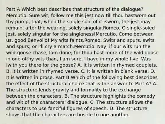 Part A Which best describes that structure of the dialogue?Mercutio. Sure wit, follow me this jest now till thou hastworn out thy pump, that, when the single sole of it isworn, the jest may remain, after the wearing, solely singular.Romeo. O single-soled jest, solely singular for the singleness!Mercutio. Come between us, good Benvolio! My wits faints.Romeo. Swits and spurs, swits and spurs; or I'll cry a match.Mercutio. Nay, if our wits run the wild-goose chase, Iam done; for thou hast more of the wild goose in one ofthy wits than, I am sure, I have in my whole five. Was Iwith you there for the goose? A. It is written in rhymed couplets. B. It is written in rhymed verse. C. It is written in blank verse. D. It is written in prose. Part B Which of the following best describes the effect of the structural choice that is the answer to Part A? A. The structure lends gravity and formality to the exchange between the characters. B. The structure highlights the comedy and wit of the characters' dialogue. C. The structure allows the characters to use fanciful figures of speech. D. The structure shows that the characters are hostile to one another.