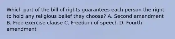 Which part of the bill of rights guarantees each person the right to hold any religious belief they choose? A. Second amendment B. Free exercise clause C. Freedom of speech D. Fourth amendment