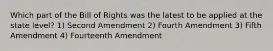 Which part of the Bill of Rights was the latest to be applied at the state level? 1) Second Amendment 2) Fourth Amendment 3) Fifth Amendment 4) Fourteenth Amendment