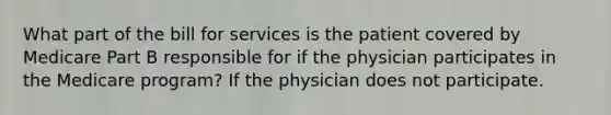 What part of the bill for services is the patient covered by Medicare Part B responsible for if the physician participates in the Medicare program? If the physician does not participate.