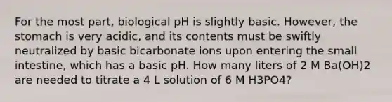 For the most part, biological pH is slightly basic. However, the stomach is very acidic, and its contents must be swiftly neutralized by basic bicarbonate ions upon entering the small intestine, which has a basic pH. How many liters of 2 M Ba(OH)2 are needed to titrate a 4 L solution of 6 M H3PO4?