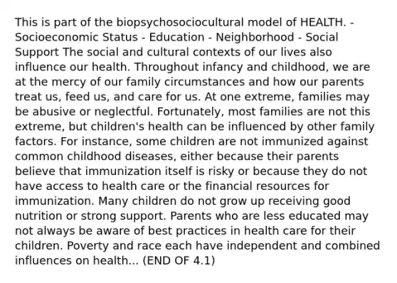 This is part of the biopsychosociocultural model of HEALTH. - Socioeconomic Status - Education - Neighborhood - Social Support The social and cultural contexts of our lives also influence our health. Throughout infancy and childhood, we are at the mercy of our family circumstances and how our parents treat us, feed us, and care for us. At one extreme, families may be abusive or neglectful. Fortunately, most families are not this extreme, but children's health can be influenced by other family factors. For instance, some children are not immunized against common childhood diseases, either because their parents believe that immunization itself is risky or because they do not have access to health care or the financial resources for immunization. Many children do not grow up receiving good nutrition or strong support. Parents who are less educated may not always be aware of best practices in health care for their children. Poverty and race each have independent and combined influences on health... (END OF 4.1)