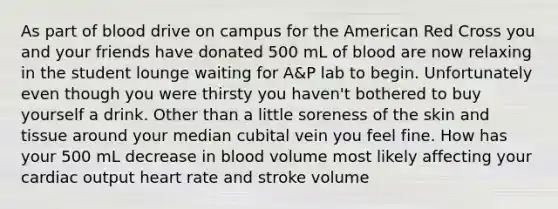 As part of blood drive on campus for the American Red Cross you and your friends have donated 500 mL of blood are now relaxing in the student lounge waiting for A&P lab to begin. Unfortunately even though you were thirsty you haven't bothered to buy yourself a drink. Other than a little soreness of the skin and tissue around your median cubital vein you feel fine. How has your 500 mL decrease in blood volume most likely affecting your cardiac output heart rate and stroke volume