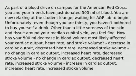 As part of a blood drive on campus for the American Red Cross, you and your friends have just donated 500 ml of blood. You are now relaxing at the student lounge, waiting for A&P lab to begin. Unfortunately, even though you are thirsty, you haven't bothered to buy yourself a drink. Other than a little soreness of the skin and tissue around your median cubital vein, you feel fine. How has your 500 ml decrease in blood volume most likely affected your cardiac output, heart rate, and stroke volume? - decrease in cardiac output, decreased heart rate, decreased stroke volume - no change in cardiac output, increased heart rate, decreased stroke volume - no change in cardiac output, decreased heart rate, increased stroke volume - increase in cardiac output, increased heart rate, increased stroke volume