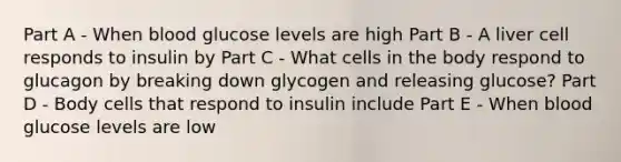 Part A - When blood glucose levels are high Part B - A liver cell responds to insulin by Part C - What cells in the body respond to glucagon by breaking down glycogen and releasing glucose? Part D - Body cells that respond to insulin include Part E - When blood glucose levels are low