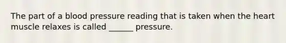 The part of a blood pressure reading that is taken when the heart muscle relaxes is called ______ pressure.