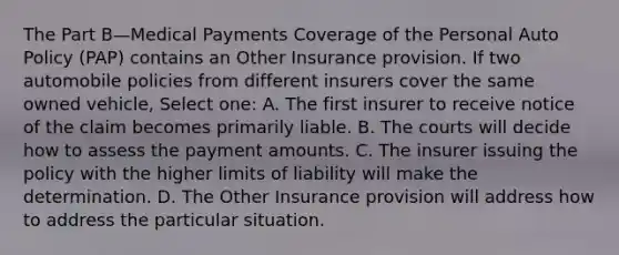 The Part B—Medical Payments Coverage of the Personal Auto Policy (PAP) contains an Other Insurance provision. If two automobile policies from different insurers cover the same owned vehicle, Select one: A. The first insurer to receive notice of the claim becomes primarily liable. B. The courts will decide how to assess the payment amounts. C. The insurer issuing the policy with the higher limits of liability will make the determination. D. The Other Insurance provision will address how to address the particular situation.