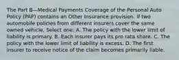 The Part B—Medical Payments Coverage of the Personal Auto Policy (PAP) contains an Other Insurance provision. If two automobile policies from different insurers cover the same owned vehicle, Select one: A. The policy with the lower limit of liability is primary. B. Each insurer pays its pro rata share. C. The policy with the lower limit of liability is excess. D. The first insurer to receive notice of the claim becomes primarily liable.