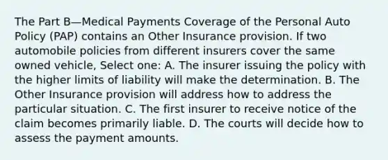 The Part B—Medical Payments Coverage of the Personal Auto Policy (PAP) contains an Other Insurance provision. If two automobile policies from different insurers cover the same owned vehicle, Select one: A. The insurer issuing the policy with the higher limits of liability will make the determination. B. The Other Insurance provision will address how to address the particular situation. C. The first insurer to receive notice of the claim becomes primarily liable. D. The courts will decide how to assess the payment amounts.