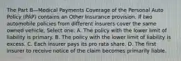 The Part B—Medical Payments Coverage of the Personal Auto Policy (PAP) contains an Other Insurance provision. If two automobile policies from different insurers cover the same owned vehicle, Select one: A. The policy with the lower limit of liability is primary. B. The policy with the lower limit of liability is excess. C. Each insurer pays its pro rata share. D. The first insurer to receive notice of the claim becomes primarily liable.