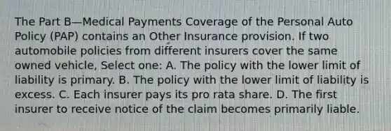 The Part B—Medical Payments Coverage of the Personal Auto Policy (PAP) contains an Other Insurance provision. If two automobile policies from different insurers cover the same owned vehicle, Select one: A. The policy with the lower limit of liability is primary. B. The policy with the lower limit of liability is excess. C. Each insurer pays its pro rata share. D. The first insurer to receive notice of the claim becomes primarily liable.