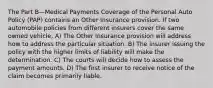 The Part B—Medical Payments Coverage of the Personal Auto Policy (PAP) contains an Other Insurance provision. If two automobile policies from different insurers cover the same owned vehicle, A) The Other Insurance provision will address how to address the particular situation. B) The insurer issuing the policy with the higher limits of liability will make the determination. C) The courts will decide how to assess the payment amounts. D) The first insurer to receive notice of the claim becomes primarily liable.