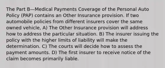 The Part B—Medical Payments Coverage of the Personal Auto Policy (PAP) contains an Other Insurance provision. If two automobile policies from different insurers cover the same owned vehicle, A) The Other Insurance provision will address how to address the particular situation. B) The insurer issuing the policy with the higher limits of liability will make the determination. C) The courts will decide how to assess the payment amounts. D) The first insurer to receive notice of the claim becomes primarily liable.