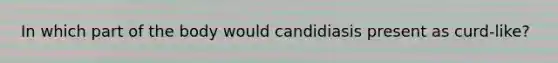 In which part of the body would candidiasis present as curd-like?