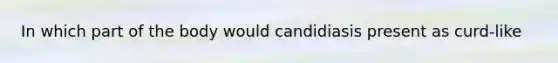 In which part of the body would candidiasis present as curd-like