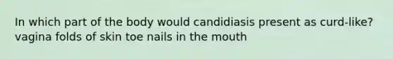 In which part of the body would candidiasis present as curd-like? vagina folds of skin toe nails in the mouth