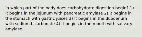 In which part of the body does carbohydrate digestion begin? 1) It begins in the jejunum with pancreatic amylase 2) It begins in the stomach with gastric juices 3) It begins in the duodenum with sodium bicarbonate 4) It begins in the mouth with salivary amylase