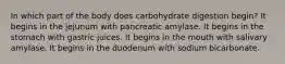 In which part of the body does carbohydrate digestion begin? It begins in the jejunum with pancreatic amylase. It begins in the stomach with gastric juices. It begins in the mouth with salivary amylase. It begins in the duodenum with sodium bicarbonate.