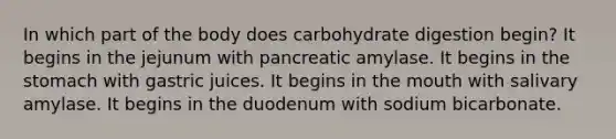 In which part of the body does carbohydrate digestion begin? It begins in the jejunum with pancreatic amylase. It begins in the stomach with gastric juices. It begins in the mouth with salivary amylase. It begins in the duodenum with sodium bicarbonate.