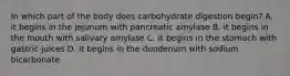 In which part of the body does carbohydrate digestion begin? A. it begins in the jejunum with pancreatic amylase B. it begins in the mouth with salivary amylase C. it begins in the stomach with gastric juices D. it begins in the duodenum with sodium bicarbonate