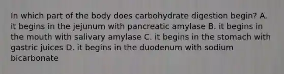 In which part of the body does carbohydrate digestion begin? A. it begins in the jejunum with pancreatic amylase B. it begins in the mouth with salivary amylase C. it begins in the stomach with gastric juices D. it begins in the duodenum with sodium bicarbonate