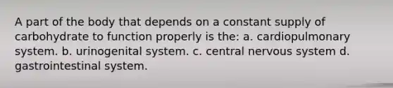 A part of the body that depends on a constant supply of carbohydrate to function properly is the: a. cardiopulmonary system. b. urinogenital system. c. central nervous system d. gastrointestinal system.