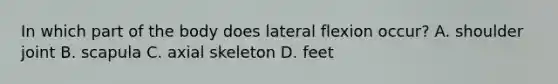 In which part of the body does lateral flexion occur? A. shoulder joint B. scapula C. axial skeleton D. feet