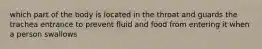 which part of the body is located in the throat and guards the trachea entrance to prevent fluid and food from entering it when a person swallows