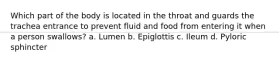 Which part of the body is located in the throat and guards the trachea entrance to prevent fluid and food from entering it when a person swallows? a. Lumen b. Epiglottis c. Ileum d. Pyloric sphincter