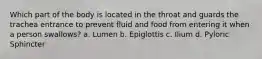 Which part of the body is located in the throat and guards the trachea entrance to prevent fluid and food from entering it when a person swallows? a. Lumen b. Epiglottis c. Ilium d. Pyloric Sphincter