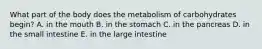 What part of the body does the metabolism of carbohydrates begin? A. in the mouth B. in the stomach C. in the pancreas D. in the small intestine E. in the large intestine