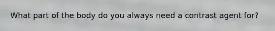 What part of the body do you always need a contrast agent for?