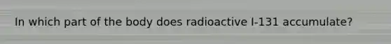 In which part of the body does radioactive I-131 accumulate?