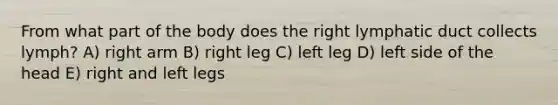 From what part of the body does the right lymphatic duct collects lymph? A) right arm B) right leg C) left leg D) left side of the head E) right and left legs