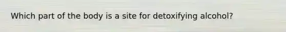 Which part of the body is a site for detoxifying alcohol?