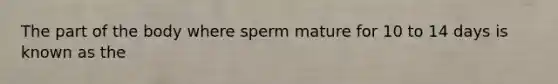 The part of the body where sperm mature for 10 to 14 days is known as the