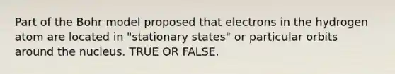 Part of the Bohr model proposed that electrons in the hydrogen atom are located in "stationary states" or particular orbits around the nucleus. TRUE OR FALSE.