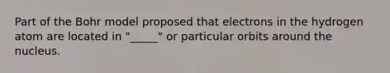 Part of the Bohr model proposed that electrons in the hydrogen atom are located in "_____" or particular orbits around the nucleus.