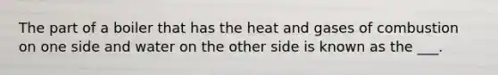 The part of a boiler that has the heat and gases of combustion on one side and water on the other side is known as the ___.