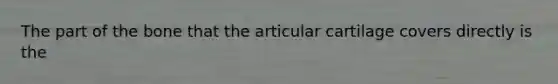 The part of the bone that the articular cartilage covers directly is the